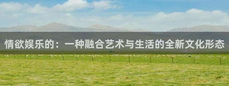 华信娱乐app入口：情欲娱乐的：一种融合艺术与生活的全新文化形态