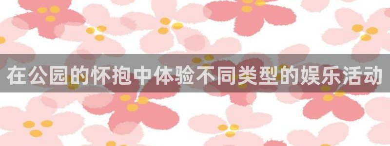 下载华信娱乐：在公园的怀抱中体验不同类型的娱乐活动